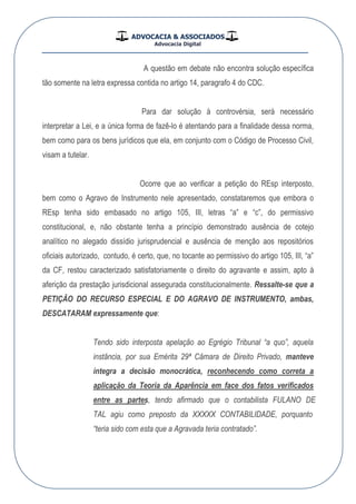 ADVOCACIA & ASSOCIADOS
Advocacia Digital
__________________________________________________
A questão em debate não encontra solução específica
tão somente na letra expressa contida no artigo 14, paragrafo 4 do CDC.
Para dar solução à controvérsia, será necessário
interpretar a Lei, e a única forma de fazê-lo é atentando para a finalidade dessa norma,
bem como para os bens jurídicos que ela, em conjunto com o Código de Processo Civil,
visam a tutelar.
Ocorre que ao verificar a petição do REsp interposto,
bem como o Agravo de Instrumento nele apresentado, constataremos que embora o
REsp tenha sido embasado no artigo 105, III, letras “a” e “c”, do permissivo
constitucional, e, não obstante tenha a princípio demonstrado ausência de cotejo
analítico no alegado dissídio jurisprudencial e ausência de menção aos repositórios
oficiais autorizado, contudo, é certo, que, no tocante ao permissivo do artigo 105, III, “a”
da CF, restou caracterizado satisfatoriamente o direito do agravante e assim, apto à
aferição da prestação jurisdicional assegurada constitucionalmente. Ressalte-se que a
PETIÇÃO DO RECURSO ESPECIAL E DO AGRAVO DE INSTRUMENTO, ambas,
DESCATARAM expressamente que:
Tendo sido interposta apelação ao Egrégio Tribunal “a quo”, aquela
instância, por sua Emérita 29ª Câmara de Direito Privado, manteve
íntegra a decisão monocrática, reconhecendo como correta a
aplicação da Teoria da Aparência em face dos fatos verificados
entre as partes, tendo afirmado que o contabilista EDONALUF
LAT agiu como preposto da XXXXX CONTABILIDADE, porquanto
“teria sido com esta que a Agravada teria contratado”.
 