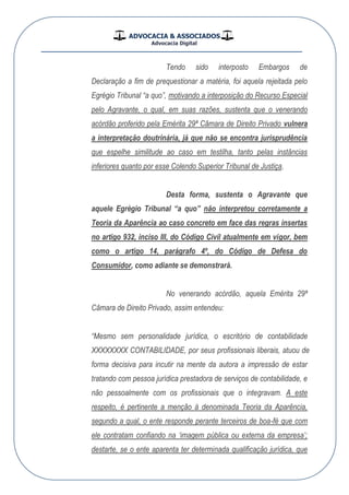 ADVOCACIA & ASSOCIADOS
Advocacia Digital
__________________________________________________
Tendo sido interposto Embargos de
Declaração a fim de prequestionar a matéria, foi aquela rejeitada pelo
Egrégio Tribunal “a quo”, motivando a interposição do Recurso Especial
pelo Agravante, o qual, em suas razões, sustenta que o venerando
acórdão proferido pela Emérita 29ª Câmara de Direito Privado vulnera
a interpretação doutrinária, já que não se encontra jurisprudência
que espelhe similitude ao caso em testilha, tanto pelas instâncias
inferiores quanto por esse Colendo Superior Tribunal de Justiça.
Desta forma, sustenta o Agravante que
aquele Egrégio Tribunal “a quo” não interpretou corretamente a
Teoria da Aparência ao caso concreto em face das regras insertas
no artigo 932, inciso III, do Código Civil atualmente em vigor, bem
como o artigo 14, parágrafo 4º, do Código de Defesa do
Consumidor, como adiante se demonstrará.
No venerando acórdão, aquela Emérita 29ª
Câmara de Direito Privado, assim entendeu:
“Mesmo sem personalidade jurídica, o escritório de contabilidade
XXXXXXXX CONTABILIDADE, por seus profissionais liberais, atuou de
forma decisiva para incutir na mente da autora a impressão de estar
tratando com pessoa jurídica prestadora de serviços de contabilidade, e
não pessoalmente com os profissionais que o integravam. A este
respeito, é pertinente a menção à denominada Teoria da Aparência,
segundo a qual, o ente responde perante terceiros de boa-fé que com
ele contratam confiando na „imagem pública ou externa da empresa‟;
destarte, se o ente aparenta ter determinada qualificação jurídica, que
 