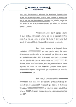 ADVOCACIA & ASSOCIADOS
Advocacia Digital
__________________________________________________
dá a seus responsáveis a aparência de verdadeiros representantes
legais, ele responde por esta situação irreal perante os terceiros de
boa-fé que com ele pensam haver pactuado, não podendo, alegar em
sua defesa o fato de sua imagem externa não refletir sua realidade
formal.” – grifamos
“Data máxima vênia”, aquele Egrégio Tribunal
“a quo” atribuiu interpretação diversa da que a legislação federal
estabelece, no que pertine ao artigo 932, inciso III, do Código Civil,
quanto à responsabilidade civil do patrão em relação ao preposto.
Com efeito, apenas o profissional liberal
contabilista XXXXXXXXXXXX , em seu próprio nome, foi quem
forneceu a declaração de fls. 16, reconhecendo que deixou de recolher
as contribuições previdenciárias da Agravada quando era responsável
por sua contabilidade pessoal e empresarial, em XXXXXXXXXX , SP,
atraindo para si a responsabilidade pelas obrigações assumidas com a
Agravada até março de 1997, inexistindo qualquer vínculo jurídico
posterior entre aqueles e o Agravante, que sempre atuou no Município
de XXXXXXXXXX , SP.
Com efeito, a Agravada contratou XXXXXXXXX
,XXXXXXXX para atuar como seu contador (profissional liberal) tão
somente em meados de 2003. Sendo certo que à época da declaração
firmada por XXXXXXXXXXXXXXXX , o mesmo já estava desabilitado
junto ao CRC/SP, tendo em vista que o mesmo encerrara sua inscrição
em 1997!
 