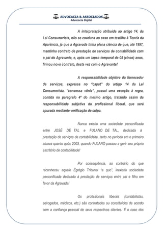 ADVOCACIA & ASSOCIADOS
Advocacia Digital
__________________________________________________
A interpretação atribuída ao artigo 14, da
Lei Consumerista, não se coaduna ao caso em testilha à Teoria da
Aparência, já que a Agravada tinha plena ciência de que, até 1997,
mantinha contrato de prestação de serviços de contabilidade com
o pai do Agravante, e, após um lapso temporal de 05 (cinco) anos,
firmou novo contrato, desta vez com o Agravante!
A responsabilidade objetiva do fornecedor
de serviços, expressa no “caput” do artigo 14 da Lei
Consumerista, “concessa vênia”, possui uma exceção à regra,
contida no parágrafo 4º do mesmo artigo, tratando assim da
responsabilidade subjetiva do profissional liberal, que será
apurada mediante verificação de culpa.
Nunca existiu uma sociedade personificada
entre JOSÉ LATED e LATEDONALUF , dedicada à
prestação de serviços de contabilidade, tanto no período em o primeiro
atuava quanto após 2003, quando ONALUF passou a gerir seu próprio
escritório de contabilidade!
Por consequência, ao contrário do que
reconheceu aquele Egrégio Tribunal “a quo”, inexistiu sociedade
personificada dedicada à prestação de serviços entre pai e filho em
favor da Agravada!
Os profissionais liberais (contabilistas,
advogados, médicos, etc.) são contratados ou constituídos de acordo
com a confiança pessoal de seus respectivos clientes. É o caso dos
 