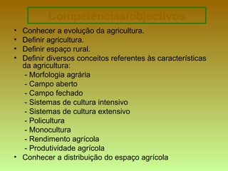 Competências/objectivos
• Conhecer a evolução da agricultura.
• Definir agricultura.
• Definir espaço rural.
• Definir diversos conceitos referentes às características
da agricultura:
- Morfologia agrária
- Campo aberto
- Campo fechado
- Sistemas de cultura intensivo
- Sistemas de cultura extensivo
- Policultura
- Monocultura
- Rendimento agrícola
- Produtividade agrícola
• Conhecer a distribuição do espaço agrícola
 
