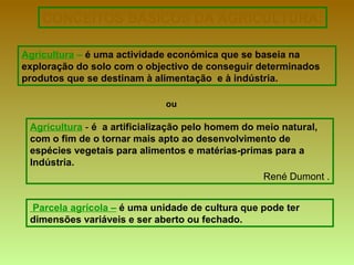 CONCEITOS BÁSICOS DA AGRICULTURA:
Agricultura – é uma actividade económica que se baseia na
exploração do solo com o objectivo de conseguir determinados
produtos que se destinam à alimentação e à indústria.
Agricultura - é a artificialização pelo homem do meio natural,
com o fim de o tornar mais apto ao desenvolvimento de
espécies vegetais para alimentos e matérias-primas para a
Indústria.
René Dumont .
ou
Parcela agrícola – é uma unidade de cultura que pode ter
dimensões variáveis e ser aberto ou fechado.
 