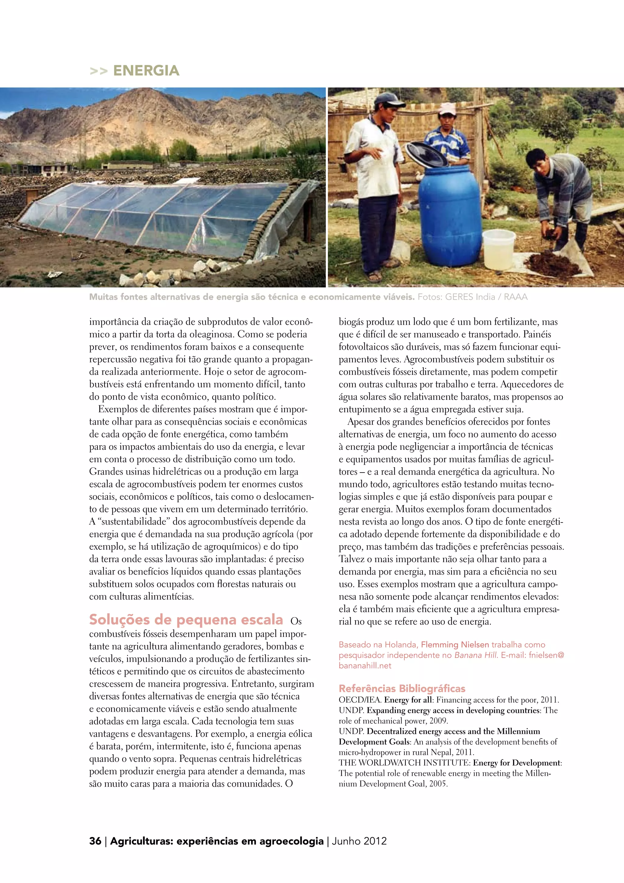 Energia




Muitas fontes alternativas de energia são técnica e economicamente viáveis. Fotos: GERES India / RAAA

importância da criação de subprodutos de valor econô-      biogás produz um lodo que é um bom fertilizante, mas
mico a partir da torta da oleaginosa. Como se poderia      que é difícil de ser manuseado e transportado. Painéis
prever, os rendimentos foram baixos e a consequente        fotovoltaicos são duráveis, mas só fazem funcionar equi-
repercussão negativa foi tão grande quanto a propagan-     pamentos leves. Agrocombustíveis podem substituir os
da realizada anteriormente. Hoje o setor de agrocom-       combustíveis fósseis diretamente, mas podem competir
bustíveis está enfrentando um momento difícil, tanto       com outras culturas por trabalho e terra. Aquecedores de
do ponto de vista econômico, quanto político.              água solares são relativamente baratos, mas propensos ao
   Exemplos de diferentes países mostram que é impor-      entupimento se a água empregada estiver suja.
tante olhar para as consequências sociais e econômicas        Apesar dos grandes benefícios oferecidos por fontes
de cada opção de fonte energética, como também             alternativas de energia, um foco no aumento do acesso
para os impactos ambientais do uso da energia, e levar     à energia pode negligenciar a importância de técnicas
em conta o processo de distribuição como um todo.          e equipamentos usados por muitas famílias de agricul-
Grandes usinas hidrelétricas ou a produção em larga        tores – e a real demanda energética da agricultura. No
escala de agrocombustíveis podem ter enormes custos        mundo todo, agricultores estão testando muitas tecno-
sociais, econômicos e políticos, tais como o deslocamen-   logias simples e que já estão disponíveis para poupar e
to de pessoas que vivem em um determinado território.      gerar energia. Muitos exemplos foram documentados
A “sustentabilidade” dos agrocombustíveis depende da       nesta revista ao longo dos anos. O tipo de fonte energéti-
energia que é demandada na sua produção agrícola (por      ca adotado depende fortemente da disponibilidade e do
exemplo, se há utilização de agroquímicos) e do tipo       preço, mas também das tradições e preferências pessoais.
da terra onde essas lavouras são implantadas: é preciso    Talvez o mais importante não seja olhar tanto para a
avaliar os benefícios líquidos quando essas plantações     demanda por energia, mas sim para a eficiência no seu
substituem solos ocupados com florestas naturais ou        uso. Esses exemplos mostram que a agricultura campo-
com culturas alimentícias.                                 nesa não somente pode alcançar rendimentos elevados:
                                                           ela é também mais eficiente que a agricultura empresa-
Soluções de pequena escala  Os                             rial no que se refere ao uso de energia.
combustíveis fósseis desempenharam um papel impor-
tante na agricultura alimentando geradores, bombas e       Baseado na Holanda, Flemming Nielsen trabalha como
veículos, impulsionando a produção de fertilizantes sin-   pesquisador independente no Banana Hill. E-mail: fnielsen@
                                                           bananahill.net
téticos e permitindo que os circuitos de abastecimento
crescessem de maneira progressiva. Entretanto, surgiram
                                                           Referências Bibliográficas
diversas fontes alternativas de energia que são técnica    OECD/IEA. Energy for all: Financing access for the poor, 2011.
e economicamente viáveis e estão sendo atualmente          UNDP. Expanding energy access in developing countries: The
adotadas em larga escala. Cada tecnologia tem suas         role of mechanical power, 2009.
vantagens e desvantagens. Por exemplo, a energia eólica    UNDP. Decentralized energy access and the Millennium
                                                           Development Goals: An analysis of the development benefits of
é barata, porém, intermitente, isto é, funciona apenas
                                                           micro-hydropower in rural Nepal, 2011.
quando o vento sopra. Pequenas centrais hidrelétricas      THE WORLDWATCH INSTITUTE: Energy for Development:
podem produzir energia para atender a demanda, mas         The potential role of renewable energy in meeting the Millen-
são muito caras para a maioria das comunidades. O          nium Development Goal, 2005.




36 | Agriculturas: experiências em agroecologia | Junho 2012
 