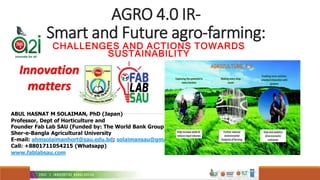 AGRO 4.0 IR-
Smart and Future agro-farming:
CHALLENGES AND ACTIONS TOWARDS
SUSTAINABILITY
ABUL HASNAT M SOLAIMAN, PhD (Japan)
Professor, Dept of Horticulture and
Founder Fab Lab SAU (Funded by: The World Bank Group)
Sher-e-Bangla Agricultural University
E-mail: ahmsolaimanhort@sau.edu.bd; solaimansau@gmail.com
Call: +8801711054215 (Whatsapp)
www.fablabsau.com
Innovation
matters
 