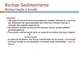 Rochas Sedimentares
     Meteorização e erosão
10



      Diáclases
       São superfícies de fratura provocadas por tensões internas da crosta ou
        por fenómenos de descompressão dos materiais rochosos (devido à
        remoção das camadas superiores);
       Geralmente dividem os maciços em enormes blocos, grosseiramente
        paralelepipédicos;
       Favorecem a meteorização (pois as zonas da bordadura são mais frágeis).
                              
                          meteorização
      . as zonas de bordadura dos blocos transformam-se em areias – arenização;
      . os blocos tornam-se arredondados, formando bolas amontoadas – caos de
        blocos.
 