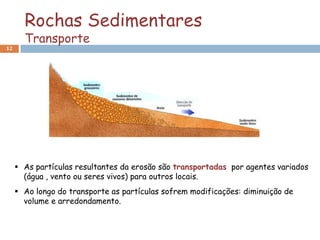 Rochas Sedimentares
       Transporte
12




      As partículas resultantes da erosão são transportadas por agentes variados
       (água , vento ou seres vivos) para outros locais.
      Ao longo do transporte as partículas sofrem modificações: diminuição de
       volume e arredondamento.
 