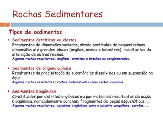 Rochas Sedimentares
17


     Tipos de sedimentos
      Sedimentos detríticos ou clastos
       Fragmentos de dimensões variadas, desde partículas de pequeníssimas
       dimensões até grandes blocos (argilas, areias e balastros), resultantes da
       alteração de outras rochas.
       Algumas rochas resultantes: argilitos, arenitos e brechas ou conglomerados.


      Sedimentos de origem química
       Resultantes da precipitação de substâncias dissolvidas ou em suspensão na
       água.
       Algumas rochas resultantes: rochas carbonatadas como certos calcários.


      Sedimentos biogénicos
       Constituídos por detritos orgânicos ou por materiais resultantes da acção
       bioquímica, nomeadamente conchas, fragmentos de peças esqueléticas, …
       Algumas rochas resultantes: calcários biogénicos como o calcário conquífero, carvões, …
 