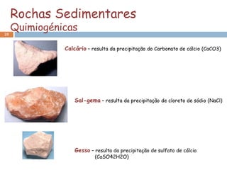 Rochas Sedimentares
20
     Quimiogénicas
               Calcário – resulta da precipitação do Carbonato de cálcio (CaCO3)




                   Sal-gema – resulta da precipitação de cloreto de sódio (NaCl)




                   Gesso – resulta da precipitação de sulfato de cálcio
                           (CaSO42H2O)
 