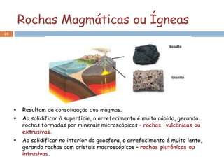 Rochas Magmáticas ou Ígneas
23




        Resultam da consolidação dos magmas.
        Ao solidificar à superfície, o arrefecimento é muito rápido, gerando
         rochas formadas por minerais microscópicos – rochas vulcânicas ou
         extrusivas.
        Ao solidificar no interior da geosfera, o arrefecimento é muito lento,
         gerando rochas com cristais macroscópicos – rochas plutónicas ou
         intrusivas.
 