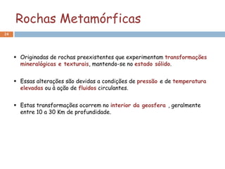 Rochas Metamórficas
24




      Originadas de rochas preexistentes que experimentam transformações
       mineralógicas e texturais, mantendo-se no estado sólido.


      Essas alterações são devidas a condições de pressão e de temperatura
       elevadas ou à ação de fluidos circulantes.


      Estas transformações ocorrem no interior da geosfera , geralmente
       entre 10 a 30 Km de profundidade.
 