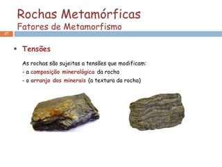 Rochas Metamórficas
     Fatores de Metamorfismo
27



      Tensões
       As rochas são sujeitas a tensões que modificam:
       - a composição mineralógica da rocha
       - o arranjo dos minerais (a textura da rocha)
 