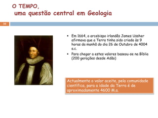 O TEMPO,
     uma questão central em Geologia
30



                      Em 1664, o arcebispo irlandês James Ussher
                       afirmava que a Terra tinha sido criada às 9
                       horas da manhã do dia 26 de Outubro de 4004
                       a.c.
                      Para chegar a estes valores baseou-se na Bíblia
                       (200 gerações desde Adão)




                     Actualmente o valor aceite, pela comunidade
                     científica, para a idade da Terra é de
                     aproximadamente 4600 M.a.
 