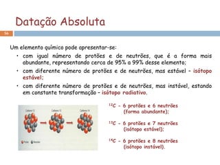 Datação Absoluta
56



     Um elemento químico pode apresentar-se:
       • com igual número de protões e de neutrões, que é a forma mais
         abundante, representando cerca de 95% a 99% desse elemento;
       • com diferente número de protões e de neutrões, mas estável – isótopo
         estável;
       • com diferente número de protões e de neutrões, mas instável, estando
         em constante transformação – isótopo radiativo.

                                         12C   - 6 protões e 6 neutrões
                                                 (forma abundante);

                                         13C   - 6 protões e 7 neutrões
                                                 (isótopo estável);

                                         14C   - 6 protões e 8 neutrões
                                                 (isótopo instável).
 