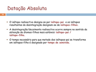 Datação Absoluta
58



      O isótopo radioactivo designa-se por isótopo-pai e os isótopos
       resultantes da desintegração designam-se de isótopos-filhos.
      A desintegração/decaimento radioactivo ocorre sempre no sentido da
       obtenção de átomos-filhos mais estáveis: isótopo-pai /
       isótopo-filho.
      O tempo necessário para que metade dos isótopos-pai se transforme
       em isótopos-filho é designado por tempo de semivida.
 