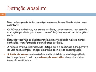 Datação Absoluta
62



    Uma rocha, quando se forma, adquire uma certa quantidade de isótopos
     radiativos.
    Os isótopos radiativos, por serem instáveis, começam o seu processo de
     alteração (perda de partículas do seu núcleo) no momento de formação da
     rocha.
    Estes isótopos vão-se desintegrando, a uma velocidade mais ou menos
     conhecida, transformando-se em átomos estáveis.
    A relação entre a quantidade de isótopo-pai e a de isótopo-filho permite,
     de uma forma simples, chegar à datação do início da desintegração.
    A idade da rocha será contada a partir do início da desintegração do
     isótopo-pai e será dada pelo número de semi-vidas decorrido até ao
     momento considerado.
 