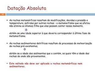 Datação Absoluta
65


      As rochas metamórficas resultam de modificações, devidas a pressão e
       temperatura, sofridas por outras rochas - o metamorfismo que as afetou
       não elimina os átomos-filho que elas possam conter nesse momento,


       obtém-se uma idade superior à que deveria corresponder à última fase de
       metamorfismo.


      As rochas sedimentares detríticas resultam de processos de meteorização
       de rochas pré-existentes,


       obtém-se a idade dos sedimentos que a contém, os quais têm a idade das
       rochas de onde são provenientes.


      Este método não deve ser aplicado a rochas metamórficas nem
       sedimentares.
 