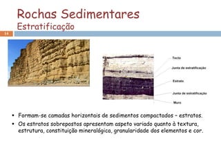 Rochas Sedimentares
       Estratificação
14




      Formam-se camadas horizontais de sedimentos compactados – estratos.
      Os estratos sobrepostos apresentam aspeto variado quanto à textura,
       estrutura, constituição mineralógica, granularidade dos elementos e cor.
 
