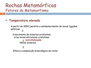 Rochas Metamórficas
     Fatores de Metamorfismo
25



      Temperatura elevada
        A partir de 2000C permite o estabelecimento de novas ligações
        químicas

         Crescimento de minerais existentes
          e/ou novas estruturas cristalinas
                    recristalização
               Novos minerais


         Altera a composição mineralógica da rocha
 