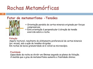 Rochas Metamórficas
28


     Fator de metamorfismo -Tensões

                       Orientação paralela de certos minerais originada por forças
                        compressivas;
                       Esta orientação é perpendicular à direção da tensão
                        exercida sobre a rocha.


      Foliação
      Aspeto textural, resultante do alinhamento preferencial de certos minerais
      (ex. micas), sob a ação de tensões dirigidas.
      Em rochas de baixa granularidade só é visível ao microscópio.


      Fissilidade
      Capacidade da rocha se dividir em lâminas segundo os planos de foliação.
      À medida que o grau de metamorfismo aumenta a fissilidade diminui.
 