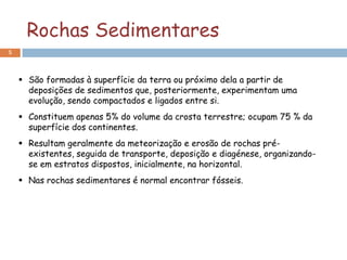 Rochas Sedimentares
5



     São formadas à superfície da terra ou próximo dela a partir de
      deposições de sedimentos que, posteriormente, experimentam uma
      evolução, sendo compactados e ligados entre si.
     Constituem apenas 5% do volume da crosta terrestre; ocupam 75 % da
      superfície dos continentes.
     Resultam geralmente da meteorização e erosão de rochas pré-
      existentes, seguida de transporte, deposição e diagénese, organizando-
      se em estratos dispostos, inicialmente, na horizontal.
     Nas rochas sedimentares é normal encontrar fósseis.
 