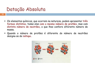 Datação Absoluta
55



      Os elementos químicos, que ocorrem na natureza, podem apresentar três
       formas distintas, todas elas com o mesmo número de protões, mas com
       distinto número de neutrões, o que lhes confere diferente número de
       massa.
      Quando o número de protões é diferente do número de neutrões
       designa-se de isótopo.
 