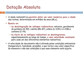 Datação Absoluta
57


      A idade radiométrica permite obter um valor numérico para a idade
       das rochas, determinado em milhões de anos (M.a.).
      Baseia-se:
         • na desintegração de isótopos radioactivos naturais, geralmente
           de potássio (K-40), rubídio (Rb-87), urânio (U-235 e U-238) e
           carbono (C-14);
         • no facto de os isótopos radioativos se desintegrarem,
           espontaneamente ao longo do tempo, a uma velocidade constante
           para cada um dos diferentes elementos radioativos.
      A velocidade de decaimento não é afetada pelas condições ambientais
       (temperatura, humidade, pressão), o que torna o seu valor específico
       do elemento e não das condições a que esse elemento está sujeito.
 