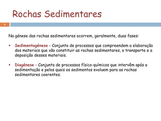 Rochas Sedimentares
6



    Na génese das rochas sedimentares ocorrem, geralmente, duas fases:

       Sedimentogénese - Conjunto de processos que compreendem a elaboração
        dos materiais que vão constituir as rochas sedimentares, o transporte e a
        deposição desses materiais.

       Diagénese - Conjunto de processos físico-químicos que intervêm após a
        sedimentação e pelos quais os sedimentos evoluem para as rochas
        sedimentares coerentes.
 