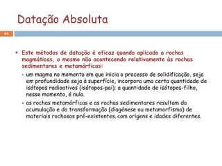 Datação Absoluta
64




      Este métodos de datação é eficaz quando aplicado a rochas
       magmáticas, o mesmo não acontecendo relativamente às rochas
       sedimentares e metamórficas:
       - um magma no momento em que inicia o processo de solidificação, seja
         em profundidade seja à superfície, incorpora uma certa quantidade de
         isótopos radioativos (isótopos-pai); a quantidade de isótopos-filho,
         nesse momento, é nula.
       - as rochas metamórficas e as rochas sedimentares resultam da
         acumulação e da transformação (diagénese ou metamorfismo) de
         materiais rochosos pré-existentes, com origens e idades diferentes.
 