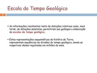 Escala do Tempo Geológico
69




      As informações resultantes tanto de datações relativas como, mais
       tarde, de datações absolutas, permitiram aos geólogos a elaboração
       de escalas de tempo geológico.


      Estas representações esquemáticas da história da Terra,
       representam sequências de divisões do tempo geológico, sendo as
       respetivas idades registadas em milhões de anos.
 