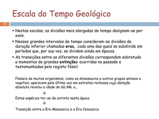 Escala do Tempo Geológico
73

      Nestas escalas, as divisões mais alargadas de tempo designam-se por
       eons.
      Nesses grandes intervalos de tempo consideram-se divisões de
       duração inferior chamadas eras, cada uma das quais se subdivide em
       períodos que, por sua vez, se dividem ainda em épocas.
      As transições entre as diferentes divisões correspondem sobretudo
       a momentos de grandes extinções ocorridas no passado e
       testemunhadas pelo registo fóssil.

      Fósseis de muitos organismos, como os dinossauros e outros grupos animais e
      vegetais, aparecem pela última vez em estratos rochosos cuja datação
      absoluta revelou a idade de 66,4M. a.,


      Estas espécies ter-se-ão extinto nesta época


      Transição entre a Era Mesozoica e a Era Cenozoica
 
