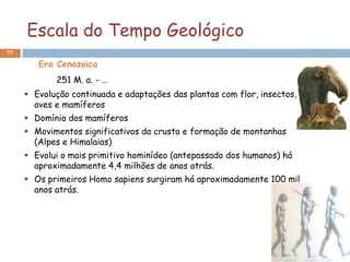Escala do Tempo Geológico
77

        Era Cenozoica
            251 M. a. - …
      Evolução continuada e adaptações das plantas com flor, insectos,
       aves e mamíferos
      Domínio dos mamíferos
      Movimentos significativos da crusta e formação de montanhas
       (Alpes e Himalaias)
      Evolui o mais primitivo hominídeo (antepassado dos humanos) há
       aproximadamente 4,4 milhões de anos atrás.
      Os primeiros Homo sapiens surgiram há aproximadamente 100 mil
       anos atrás.
 