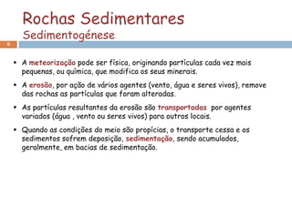 Rochas Sedimentares
      Sedimentogénese
8


     A meteorização pode ser física, originando partículas cada vez mais
      pequenas, ou química, que modifica os seus minerais.
     A erosão, por ação de vários agentes (vento, água e seres vivos), remove
      das rochas as partículas que foram alteradas.
     As partículas resultantes da erosão são transportadas por agentes
      variados (água , vento ou seres vivos) para outros locais.
     Quando as condições do meio são propícias, o transporte cessa e os
      sedimentos sofrem deposição, sedimentação, sendo acumulados,
      geralmente, em bacias de sedimentação.
 