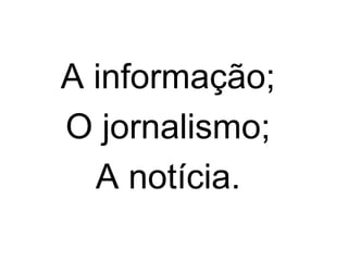 A informação;
O jornalismo;
A notícia.
 