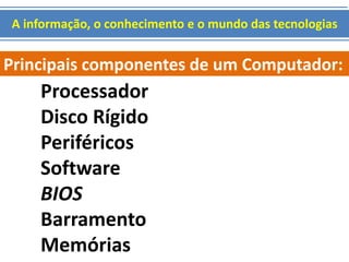 A informação, o conhecimento e o mundo das tecnologias 
Principais componentes de um Computador: 
Processador 
Disco Rígido 
Periféricos 
Software 
BIOS 
Barramento 
Memórias 
 
