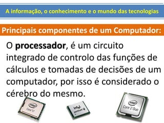 A informação, o conhecimento e o mundo das tecnologias 
Principais componentes de um Computador: 
O processador, é um circuito 
integrado de controlo das funções de 
cálculos e tomadas de decisões de um 
computador, por isso é considerado o 
cérebro do mesmo. 
 