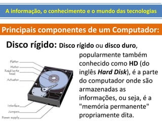 A informação, o conhecimento e o mundo das tecnologias 
Principais componentes de um Computador: 
Disco rígido: Disco rígido ou disco duro, 
popularmente também 
conhecido como HD (do 
inglês Hard Disk), é a parte 
do computador onde são 
armazenadas as 
informações, ou seja, é a 
"memória permanente" 
propriamente dita. 
 