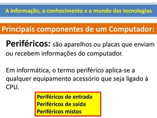 A informação, o conhecimento e o mundo das tecnologias 
Principais componentes de um Computador: 
Periféricos: são aparelhos ou placas que enviam 
ou recebem informações do computador. 
Em informática, o termo periférico aplica-se a 
qualquer equipamento acessório que seja ligado à 
CPU. 
Periféricos de entrada 
Periféricos de saída 
Periféricos mistos 
 