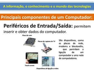 A informação, o conhecimento e o mundo das tecnologias 
Principais componentes de um Computador: 
Periféricos de Entrada/Saída: permitem 
inserir e obter dados do computador. 
 