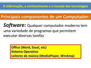 A informação, o conhecimento e o mundo das tecnologias 
Principais componentes de um Computador: 
Software: Qualquer computador moderno tem 
uma variedade de programas que permitem 
executar diversas tarefas 
Office (Word, Excel, etc) 
Sistema Operativo 
Leitores de música (MediaPlayer, WinAmp) 
 