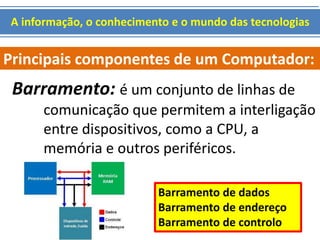 A informação, o conhecimento e o mundo das tecnologias 
Principais componentes de um Computador: 
Barramento: é um conjunto de linhas de 
comunicação que permitem a interligação 
entre dispositivos, como a CPU, a 
memória e outros periféricos. 
Barramento de dados 
Barramento de endereço 
Barramento de controlo 
 