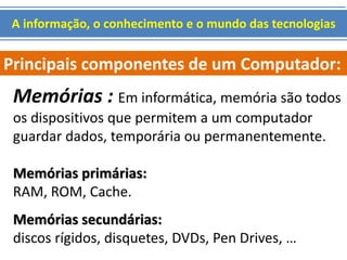 A informação, o conhecimento e o mundo das tecnologias 
Principais componentes de um Computador: 
Memórias : Em informática, memória são todos 
os dispositivos que permitem a um computador 
guardar dados, temporária ou permanentemente. 
Memórias primárias: 
RAM, ROM, Cache. 
Memórias secundárias: 
discos rígidos, disquetes, DVDs, Pen Drives, … 
 