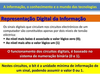 A informação, o conhecimento e o mundo das tecnologias 
Representação Digital da Informação 
Os sinais digitais que circulam nos circuitos electrónicos de um 
computador são constituídos apenas por dois níveis de tensão 
eléctrica: 
 Ao nível mais baixo é associado o valor lógico zero (0); 
 Ao nível mais alto o valor lógico um (1) 
O funcionamento dos circuitos digitais, é baseado no 
sistema de numeração binária (0 e 1). 
Nestes circuitos, o bit é a unidade mínima de informação de 
um sinal, podendo assumir o valor 0 ou 1. 
 