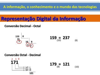A informação, o conhecimento e o mundo das tecnologias 
Representação Digital da Informação 
Conversão Decimal - Octal 
159 8 
19 8 
79 
7 
3 2 
159 = 237 
(10) (8) 
Conversão Octal - Decimal 
2 1 0 
171 
1x80 = 1 
7x81 = 56 
1x82 = 64 
121 
179 = 121 
(8) (10) 
 