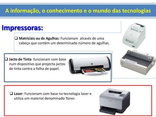 A informação, o conhecimento e o mundo das tecnologias 
Impressoras: 
 Matriciais ou de Agulhas: Funcionam através de uma 
cabeça que contém um determinado número de agulhas. 
 Jacto de Tinta: funcionam com base 
num dispositivo que projecta jactos 
de tinta contra a folha de papel. 
 Laser: Funcionam com base na tecnologia laser e 
utiliza um material denominado Toner. 
 