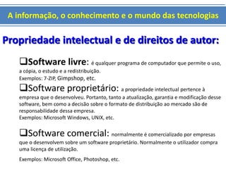 A informação, o conhecimento e o mundo das tecnologias 
Propriedade intelectual e de direitos de autor: 
Software livre: é qualquer programa de computador que permite o uso, 
a cópia, o estudo e a redistribuição. 
Exemplos: 7-ZIP, Gimpshop, etc. 
Software proprietário: a propriedade intelectual pertence à 
empresa que o desenvolveu. Portanto, tanto a atualização, garantia e modificação desse 
software, bem como a decisão sobre o formato de distribuição ao mercado são de 
responsabilidade dessa empresa. 
Exemplos: Microsoft Windows, UNIX, etc. 
Software comercial: normalmente é comercializado por empresas 
que o desenvolvem sobre um software proprietário. Normalmente o utilizador compra 
uma licença de utilização. 
Exemplos: Microsoft Office, Photoshop, etc. 
 