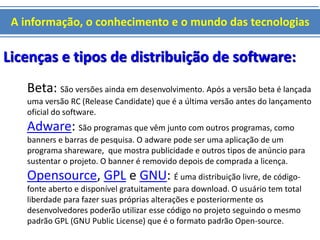 A informação, o conhecimento e o mundo das tecnologias 
Licenças e tipos de distribuição de software: 
Beta: São versões ainda em desenvolvimento. Após a versão beta é lançada 
uma versão RC (Release Candidate) que é a última versão antes do lançamento 
oficial do software. 
Adware: São programas que vêm junto com outros programas, como 
banners e barras de pesquisa. O adware pode ser uma aplicação de um 
programa shareware, que mostra publicidade e outros tipos de anúncio para 
sustentar o projeto. O banner é removido depois de comprada a licença. 
Opensource, GPL e GNU: É uma distribuição livre, de código-fonte 
aberto e disponível gratuitamente para download. O usuário tem total 
liberdade para fazer suas próprias alterações e posteriormente os 
desenvolvedores poderão utilizar esse código no projeto seguindo o mesmo 
padrão GPL (GNU Public License) que é o formato padrão Open-source. 
 