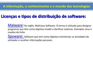 A informação, o conhecimento e o mundo das tecnologias 
Licenças e tipos de distribuição de software: 
Malware: Do inglês, Malicious Software. O termo é utilizado para designar 
programas que têm como objetivo invadir e danificar sistemas. Exemplos vírus e 
cavalos-de-tróia. 
Spyware: Software que tem como objetivo monitorizar as atividades do 
utilizador e recolher informações pessoais. 
 