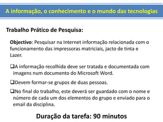 A informação, o conhecimento e o mundo das tecnologias 
Trabalho Prático de Pesquisa: 
Objectivo: Pesquisar na Internet informação relacionada com o 
funcionamento das impressoras matriciais, jacto de tinta e 
Lazer. 
A informação recolhida deve ser tratada e documentada com 
imagens num documento do Microsoft Word. 
Devem formar-se grupos de duas pessoas. 
No final do trabalho, este deverá ser guardado com o nome e 
número de cada um dos elementos do grupo e enviado para o 
email da disciplina. 
Duração da tarefa: 90 minutos 
