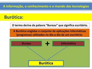 A informação, o conhecimento e o mundo das tecnologias 
Burótica: 
O termo deriva da palavra “Bureau” que significa escritório. 
A Burótica engloba o conjunto de aplicações informáticas 
(programas) utilizados no dia-a-dia de um escritório. 
Bureau + Informática 
Burótica 
 