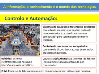 A informação, o conhecimento e o mundo das tecnologias 
Controlo e Automação: 
Sistemas de aquisição e tratamento de dados: 
conjunto de sensores que captam dados do 
mundo exterior e os canalizam para um 
computador para serem posteriormente 
tratados. 
Controlo de processos por computador: 
conjunto de dispositivos capazes de controlar 
processos industriais. 
Robótica: sistemas 
electromecânicos nos quais 
intervêm meios informáticos. 
CAD(desenho)/CAM(fabrico): sistemas de fabrico 
(normalmente peças) controlado por 
computador. 
C IM: Processo de fabrico baseado em computadores sem intervenção humana. 
 